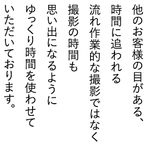 他のお客様の目がある、時間に追われる流れ作業的な撮影ではなく、撮影の時間も思い出になるように、ゆっくり時間を使わせていただいております。