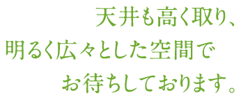 天井も高く取り、明るく広々とした空間でお待ちしております。